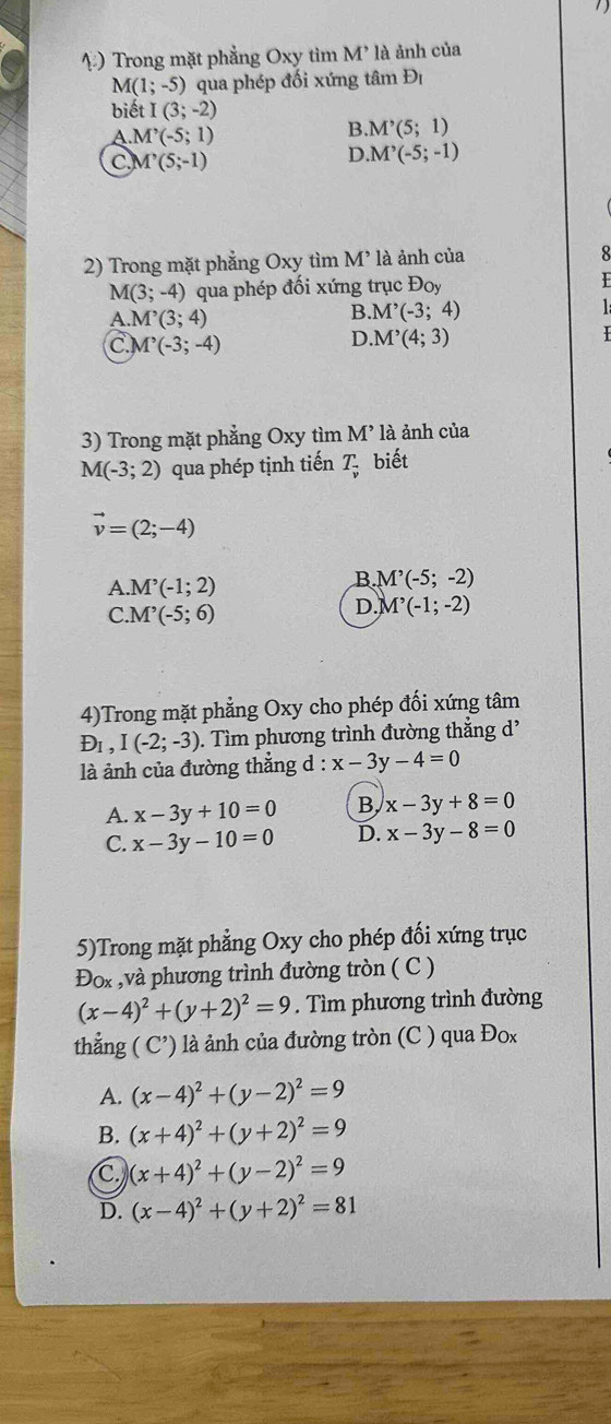 Trong mặt phẳng Oxy tìm M * là ảnh của
M(1;-5) ) qua phép đối xứng tâm Đị
biết I(3;-2)
A.M'(-5;1)
B. M'(5;1)
C. M^,(5;-1)
D. M^,(-5;-1)
2) Trong mặt phẳng Oxy tìm M 1 là ảnh của
8
M(3;-4) qua phép đối xứng trục Đoy
A. M^,(3;4)
B M'(-3;4)
C M^,(-3;-4)
D. M'(4;3)
3) Trong mặt phẳng Oxy tìm M’ là ảnh của
M(-3;2) qua phép tịnh tiến T_vector v biết
vector v=(2;-4)
A. M'(-1;2)
B M'(-5;-2)
C. M^,(-5;6)
D. M'(-1(-1;-2)
4)Trong mặt phẳng Oxy cho phép đối xứng tâm
D_1,I(-2;-3). Tìm phương trình đường thắng d'
là ảnh của đường thẳng d : x-3y-4=0
A. x-3y+10=0 B, x-3y+8=0
C. x-3y-10=0 D. x-3y-8=0
5)Trong mặt phẳng Oxy cho phép đối xứng trục
Đox ,và phương trình đường tròn ( C )
(x-4)^2+(y+2)^2=9. Tìm phương trình đường
thẳng ( C’) là ảnh của đường tròn (C ) qua Đox
A. (x-4)^2+(y-2)^2=9
B. (x+4)^2+(y+2)^2=9
C, (x+4)^2+(y-2)^2=9
D. (x-4)^2+(y+2)^2=81