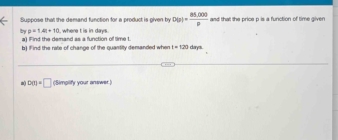 Suppose that the demand function for a product is given by D(p)= (85,000)/p  and that the price p is a function of time given 
by p=1.4t+10 , where t is in days. 
a) Find the demand as a function of time t. 
b) Find the rate of change of the quantity demanded when t=120days. 
a) D(t)=□ (Simplify your answer.)