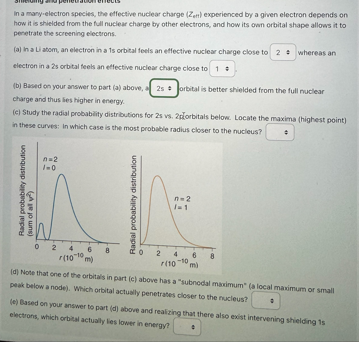 Shelding and penetration efrects
In a many-electron species, the effective nuclear charge (Z_eff) experienced by a given electron depends on
how it is shielded from the full nuclear charge by other electrons, and how its own orbital shape allows it to
penetrate the screening electrons.
(a) In a Li atom, an electron in a 1s orbital feels an effective nuclear charge close to 2/ whereas an
electron in a 2s orbital feels an effective nuclear charge close to 1/ .
(b) Based on your answer to part (a) above, a 2s/ orbital is better shielded from the full nuclear
charge and thus lies higher in energy.
(c) Study the radial probability distributions for 2s vs. 2porbitals below. Locate the maxima (highest point)
in these curves: In which case is the most probable radius closer to the nucleus? □
(d) Note that one of the orbitals in part (c) above has a "subnodal maximum" (a local maximum or small
peak below a node). Which orbital actually penetrates closer to the nucleus? boxed / 
(e) Based on your answer to part (d) above and realizing that there also exist intervening shielding 1s
electrons, which orbital actually lies lower in energy? □