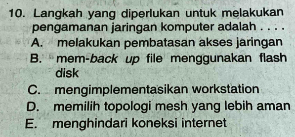 Langkah yang diperlukan untuk melakukan
pengamanan jaringan komputer adalah . . . .
A. melakukan pembatasan akses jaringan
B. mem-back up file menggunakan flash
disk
C. mengimplementasikan workstation
D. memilih topologi mesh yang lebih aman
E. menghindari koneksi internet