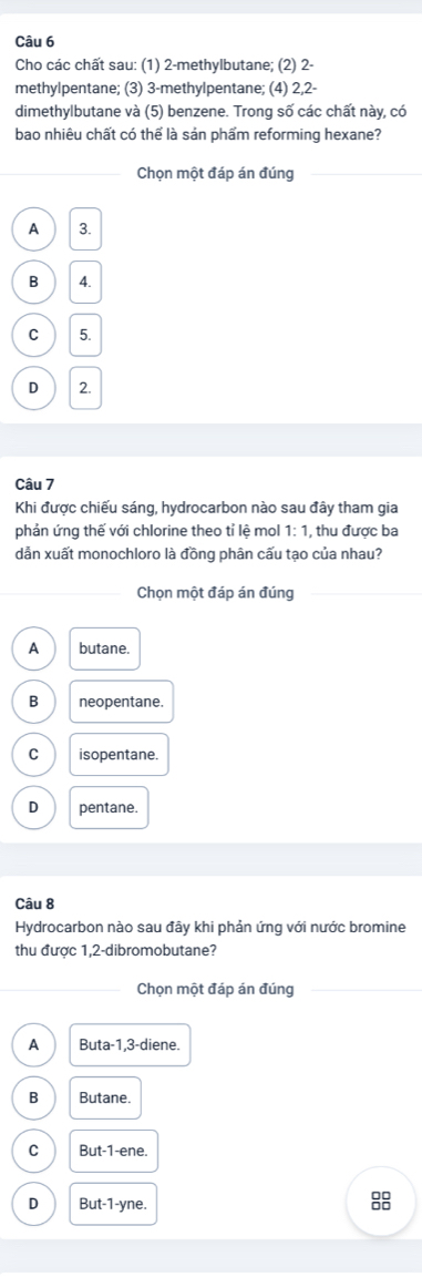 Cho các chất sau: (1) 2 -methylbutane; (2) 2 -
methylpentane; (3) 3 -methylpentane; (4) 2, 2 -
dimethylbutane và (5) benzene. Trong số các chất này, có
bao nhiệu chất có thể là sản phẩm reforming hexane?
Chọn một đáp án đúng
A 3.
B 4.
C 5.
D 2.
Câu 7
Khi được chiếu sáng, hydrocarbon nào sau đây tham gia
phản ứng thế với chlorine theo tỉ lệ mol 1:1 , thu được ba
dẫn xuất monochloro là đồng phân cấu tạo của nhau?
Chọn một đáp án đúng
A butane.
B neopentane.
C isopentane.
D pentane.
Câu 8
Hydrocarbon nào sau đây khi phản ứng với nước bromine
thu được 1, 2 -dibromobutane?
Chọn một đáp án đúng
A Buta-1,3-die ne.
B Butane.
C But-1-ene.
D But-1-yne. 
8