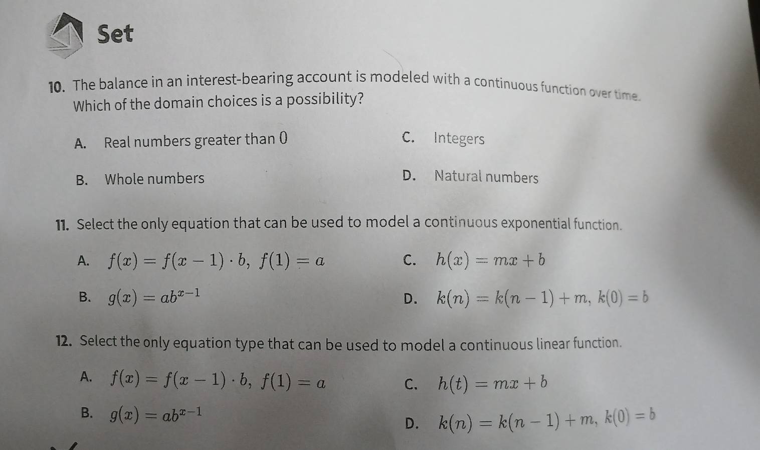 Set
10. The balance in an interest-bearing account is modeled with a continuous function over time.
Which of the domain choices is a possibility?
A. Real numbers greater than 0 C. Integers
B. Whole numbers
D. Natural numbers
11. Select the only equation that can be used to model a continuous exponential function.
A. f(x)=f(x-1)· b, f(1)=a C. h(x)=mx+b
B. g(x)=ab^(x-1) D. k(n)=k(n-1)+m, k(0)=b
12. Select the only equation type that can be used to model a continuous linear function.
A. f(x)=f(x-1)· b, f(1)=a
C. h(t)=mx+b
B. g(x)=ab^(x-1) D. k(n)=k(n-1)+m, k(0)=b