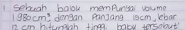 sebuah balok mempunyai volume
1980cm^3 dengan Panjang 1scm, lebar
12 cm hitunglah tingg, balou tersebut'