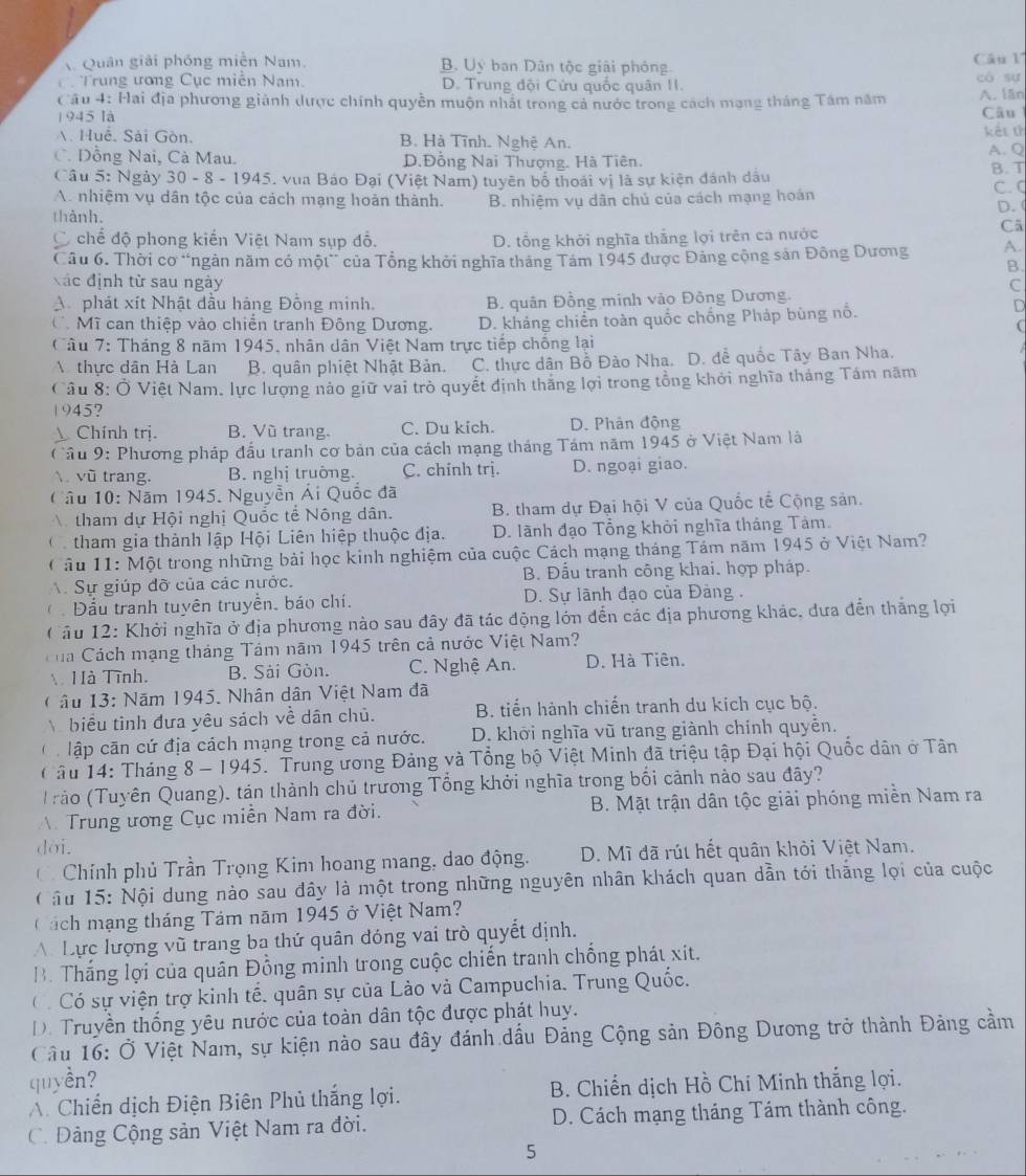 Quân giải phóng miễn Nam. B. Uy ban Dân tộc giải phóng.
Câu l
Trung ương Cục miễn Nam. D. Trung đội Cứu quốc quân II. có su
Cầu 4: Hai địa phương giành dược chính quyền muộn nhất trong cả nước trong cách mạng tháng Tâm năm A. lān
1945 là Câu
Huê. Sải Gòn. B. Hà Tĩnh. Nghệ An. kết t
C. Dồng Nai, Cà Mau. D.Đồng Nai Thượng. Hà Tiên. A. Q
Câu 5: Ngày 30 - 8 - 1945, vua Bảo Đại (Việt Nam) tuyên bố thoái vị là sự kiện đánh dầu B.T C. C
A. nhiệm vụ dân tộc của cách mạng hoản thành.
thành. B. nhiệm vụ dân chủ của cách mạng hoán D. (
C chế độ phong kiến Việt Nam sụp đổ. D. tổng khởi nghĩa thắng lợi trên ca nước
Cã
Câu 6. Thời cơ “ngân năm có một” của Tổng khởi nghĩa tháng Tám 1945 được Đảng cộng sản Đông Dương A.
B.
xác định tử sau ngày C
A phát xít Nhật dầu hàng Đồng minh. B. quân Đồng minh vào Đông Dương.
Cô Mĩ can thiệp vào chiến tranh Đông Dương. D. kháng chiển toàn quốc chống Pháp bùng nổ.
D
(
Câu 7: Tháng 8 năm 1945, nhân dân Việt Nam trực tiếp chống lại
thực dân Hà Lan B. quân phiệt Nhật Bản. C. thực dân Bồ Đào Nha. D. đề quốc Tây Ban Nha.
Câu 8: Ở Việt Nam. lực lượng nảo giữ vai trò quyết định thăng lợi trong tổng khởi nghĩa tháng Tám năm
1945?
 Chính trị. B. Vũ trang C. Du kich. D. Phân động
Cầu 9: Phương pháp đấu tranh cơ bản của cách mạng tháng Tám năm 1945 ở Việt Nam là
 vũ trang. B. nghị truờng. C. chính trị. D. ngoại giao.
Câu 10: Năm 1945. Nguyễn Ái Quốc đã
tham dự Hội nghị Quốc tế Nông dân. B. tham dự Đại hội V của Quốc tế Cộng sản.
C   tham gia thành lập Hội Liên hiệp thuộc địa. D. lãnh đạo Tổng khỏi nghĩa tháng Tảm.
Câu 11: Một trong những bài học kinh nghiệm của cuộc Cách mạng tháng Tám năm 1945 ở Việt Nam?
Sự giúp đỡ của các nước. B. Đầu tranh công khai. hợp pháp.
 Đầu tranh tuyên truyền, báo chí.  D. Sự lãnh đạo của Đảng .
Cầu 12: Khởi nghĩa ở địa phương nào sau đây đã tác động lớn đến các địa phương khác, đưa đến thắng lợi
Ca Cách mạng tháng Tâm năm 1945 trên cả nước Việt Nam?
 Hà Tĩnh. B. Sải Gòn. C. Nghệ An. D. Hà Tiên.
âu 13: Năm 1945. Nhân dân Việt Nam đã
biểu tình đưa yêu sách về dân chủ. B. tiến hành chiến tranh du kích cục bộ.
lập căn cứ địa cách mạng trong cả nước. D. khời nghĩa vũ trang giành chính quyễn.
C âu 14: Tháng 8 - 1945. Trung ương Đảng và Tổng bộ Việt Minh đã triệu tập Đại hội Quốc dân ở Tân
Trảo (Tuyên Quang), tán thành chủ trương Tổng khởi nghĩa trong bối cảnh nào sau đây?
Trung ương Cục miễn Nam ra đời.  B. Mặt trận dân tộc giải phóng miền Nam ra
dời.
C Chính phủ Trần Trọng Kim hoang mang, dao động. D. Mĩ đã rút hết quân khỏi Việt Nam.
(  â  u 15: Nội dung nào sau đây là một trong những nguyên nhân khách quan dẫn tới thăng lọi của cuộc
ách mạng tháng Tám năm 1945 ở Việt Nam?
A Lực lượng vũ trang ba thứ quân đóng vai trò quyết định.
B. Thắng lợi của quân Đồng minh trong cuộc chiến tranh chống phát xít.
C  Có sự viện trợ kinh tế. quân sự của Lào và Campuchia. Trung Quốc.
D. Truyền thống yêu nước của toàn dân tộc được phát huy.
Câu 16: Ở Việt Nam, sự kiện nào sau đây đánh dấu Đảng Cộng sản Đông Dương trở thành Đảng cầm
quyền?
A. Chiến dịch Điện Biên Phủ thắng lợi.  B. Chiến dịch Hồ Chi Minh thắng lợi.
C. Dảng Cộng sản Việt Nam ra đời. D. Cách mạng tháng Tám thành công.
5