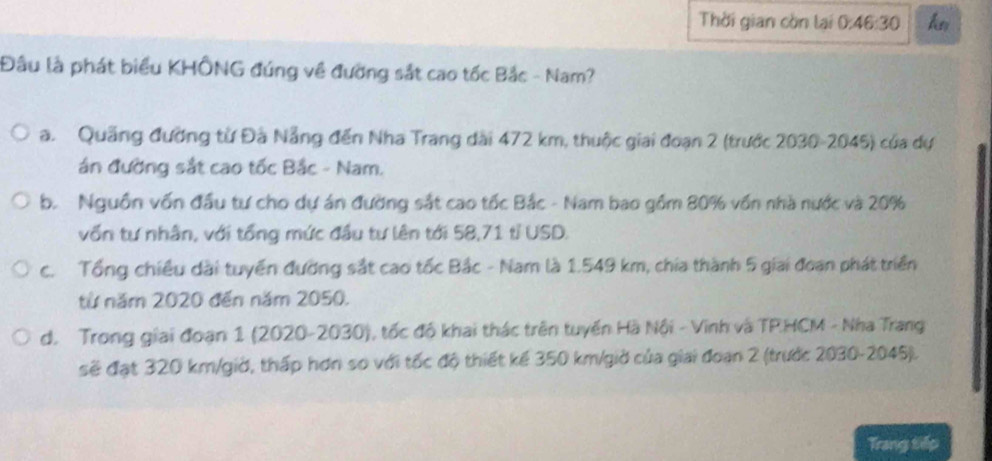 Thời gian còn lại 0:46:30 k
Đầu là phát biểu KHÔNG đúng về đường sắt cao tốc Bắc - Nam?
a. Quảng đường từ Đà Nẵng đến Nha Trang dài 472 km, thuộc giai đoạn 2 (trước 2030-2045) của dự
án đường sắt cao tốc Bắc - Nam.
b. Nguồn vốn đầu tư cho dự án đường sắt cao tốc Bắc - Nam bao gồm 80% vốn nhà nước và 20%
vốn tự nhân, với tổng mức đầu tự lên tới 58,71 tỉ USD.
c. Tổng chiều dài tuyển đường sắt cao tốc Bắc - Nam là 1.549 km, chía thành 5 giai đoan phát triển
từ năm 2020 đến năm 2050.
d. Trong giai đoạn 1 (2020-2030), tốc đô khai thác trên tuyến Hà Nội - Vinh và TP.HCM - Nha Trang
sẽ đạt 320 km /giờ, thấp hơn so với tốc độ thiết kể 350 km /giờ của giai đoạn 2 (trước 2030-2045).
Trang tiếp