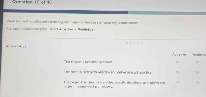 Predictive and adaptive project management approaches have different key characteristics.
For each project description, select Adaptive or Predictive.
Answer Area
Adaptive Predictiv
The project is executed in sprints.
The client is flexible to what the end deliverable will look like.
The project has clear deliverables, specific deadlines, and follows the
project management plan closely.