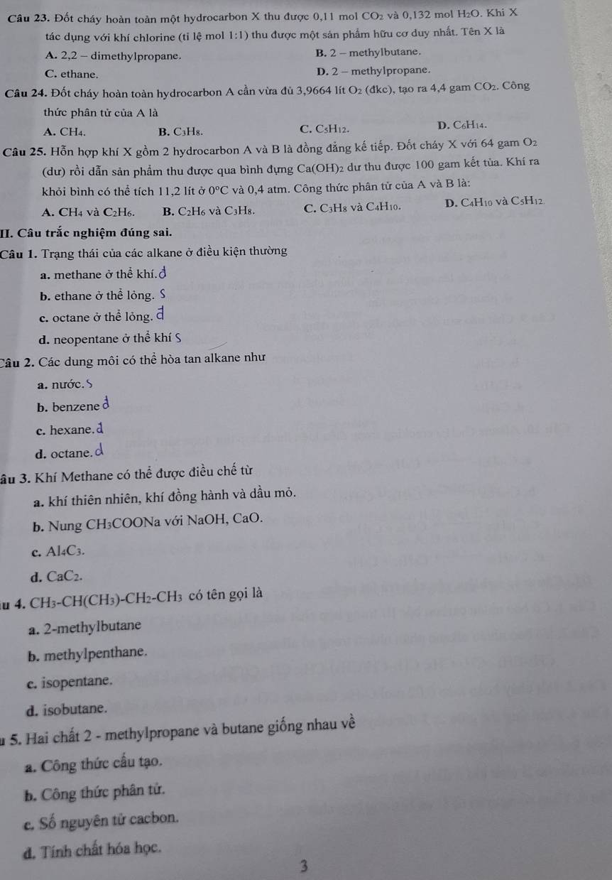 Đốt cháy hoàn toàn một hydrocarbon X thu được 0,11 mol CO₂ và 0,132 mol H₂O. Khi X
tác dụng với khí chlorine (tỉ lệ mol 1:1) thu được một sản phẩm hữu cơ duy nhất. Tên X là
A. 2,2 - dimethylpropane. B. 2 - methylbutane.
C. ethane. D. 2 - methylpropane.
Câu 24. Đốt cháy hoàn toàn hydrocarbon A cần vừa đủ 3,9664 lít ở O_2 (đkc), tạo ra 4,4 gam CO₂. Công
thức phân tử của A là
A. CH₄. B. C₃H₈. C. C₅H12. D. C6H14.
Câu 25. Hỗn hợp khí X gồm 2 hydrocarbon A và B là đồng đẳng kế tiếp. Đốt cháy X với 64 gam O_2
(dư) rồi dẫn sản phẩm thu được qua bình đựng Ca(OH)2 dư thu được 100 gam kết tủa. Khí ra
khỏi bình có thể tích 11,2 lít ở 0°C và 0,4 atm. Công thức phân tử của A và B là:
A. CH4 và C2H₆. B. C₂H6 và C3H8. C. C3H8 và C4H10. D. C4H10 và C5H12
II. Câu trắc nghiệm đúng sai.
Câu 1. Trạng thái của các alkane ở điều kiện thường
a. methane ở thể khí.đ
b. ethane ở thể lỏng. S
c. octane ở thể lỏng.
d. neopentane ở thể khí S
Câu 2. Các dung môi có thể hòa tan alkane như
a. nước. S
b. benzene
c.hexane. d
d. octane.
âu 3. Khí Methane có thể được điều chế từ
a. khí thiên nhiên, khí đồng hành và dầu mỏ.
b. Nung CH₃COONa với NaOH, CaO.
c. Al4C3.
d. CaC2.
au 4. CH₃-CH(CH₃)-CH2-CH3 có tên gọi là
a. 2-methylbutane
b. methylpenthane.
c. isopentane.
d. isobutane.
u 5. Hai chất 2 - methylpropane và butane giống nhau về
a. Công thức cấu tạo.
b. Công thức phân tử.
c. Số nguyên tử cacbon.
d. Tính chất hóa học.
3