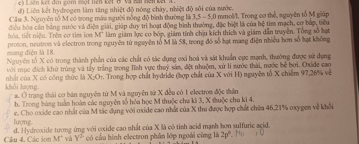 Liên kết đôi gồm một liên kết ở Và hai hện kết W
d) Liên kết hydrogen làm tăng nhiệt độ nóng chảy, nhiệt độ sôi của nước.
Câu 3. Nguyên tố M có trong máu người nồng độ bình thường là 3,5 - 5,0 mmol/l. Trong cơ thể, nguyên tố M giúp
điều hòa cân bằng nước và điện giải, giúp duy trì hoạt động bình thường, đặc biệt là của hệ tim mạch, cơ bắp, tiêu
hóa, tiết niệu. Trên cơ tim ion M^+ làm giảm lực co bóp, giảm tính chịu kích thích và giảm dẫn truyền. Tổng số hạt
proton, neutron và electron trong nguyên tử nguyên tố M là 58, trong đó số hạt mang điện nhiều hơn số hạt không
mang điện là 18.
Nguyên tố X có trong thành phần của các chất có tác dụng oxi hoá và sát khuẩn cực mạnh, thường được sử dụng,
với mục đích khử trùng và tấy trắng trong lĩnh vực thuỷ sản, dệt nhuộm, xử lí nước thải, nước bể bơi. Oxide cao
nhất của X có công thức là X_2O_7. Trong hợp chất hydride (hợp chất của X với H) nguyên tố X chiếm 97,26% về
khối lượng.
a. Ở trạng thái cơ bản nguyên tử M và nguyên tử X đều có 1 electron độc thân
b. Trong bảng tuần hoàn các nguyên tố hóa học M thuộc chu kì 3, X thuộc chu kì 4.
c. Cho oxide cao nhất của M tác dụng với oxide cao nhất của X thu được hợp chất chứa 46,21% oxygen về khối
lượng.
d. Hydroxide tương ứng với oxide cao nhất của X là có tính acid mạnh hơn sulfuric acid.
Câu 4. Các ion M^+ và Y^(2-) có cấu hình electron phân lớp ngoài cùng là 2p^6