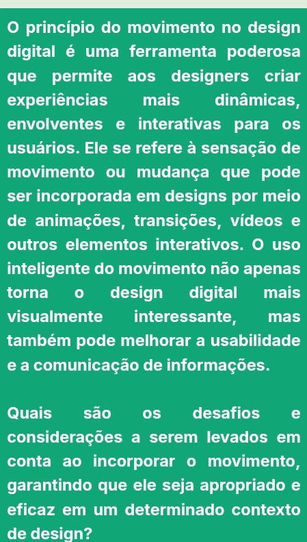 princípio do movimento no design 
digital é uma ferramenta poderosa 
que permite aos designers criar 
experiências mais dinâmicas, 
envolventes e interativas para os 
usuários. Ele se refere à sensação de 
movimento ou mudança que pode 
ser incorporada em designs por meio 
de animações, transições, vídeos e 
outros elementos interativos. O uso 
inteligente do movimento não apenas 
torna o design digital mais 
visualmente interessante, mas 
também pode melhorar a usabilidade 
e a comunicação de informações. 
Quais são os desafios e 
considerações a serem levados em 
conta ao incorporar o movimento, 
garantindo que ele seja apropriado e 
eficaz em um determinado contexto 
de design?