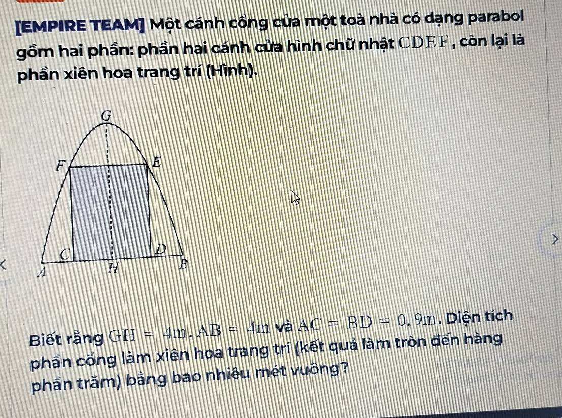 [EMPIRE TEAM] Một cánh cổng của một toà nhà có dạng parabol 
gồm hai phần: phần hai cánh cửa hình chữ nhật CDEF , còn lại là 
phần xiên hoa trang trí (Hình). 
( 
Biết rằng GH=4m. AB=4m và AC=BD=0.9m. Diện tích 
phần cổng làm xiên hoa trang trí (kết quả làm tròn đến hàng 
phần trăm) bằng bao nhiêu mét vuông?