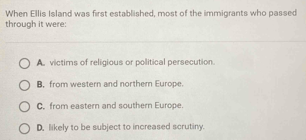 When Ellis Island was first established, most of the immigrants who passed
through it were:
A. victims of religious or political persecution.
B. from western and northern Europe.
C. from eastern and southern Europe.
D. likely to be subject to increased scrutiny.