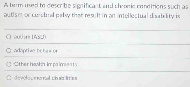 A term used to describe signifcant and chronic conditions such as
autism or cerebral palsy that result in an intellectual disability is
autism (ASD)
adaptive behavior
Other health impairments
developmental disabilities