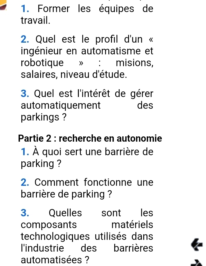 Former les équipes de 
travail. 
2. Quel est le profil d'un « 
ingénieur en automatisme et 
robotique 》 ： misions, 
salaires, niveau d'étude. 
3. Quel est l'intérêt de gérer 
automatiquement des 
parkings ? 
Partie 2 : recherche en autonomie 
1. À quoi sert une barrière de 
parking ? 
2. Comment fonctionne une 
barrière de parking ? 
3. Quelles sont les 
composants matériels 
technologiques utilisés dans 
l'industrie des barrières 
automatisées ?