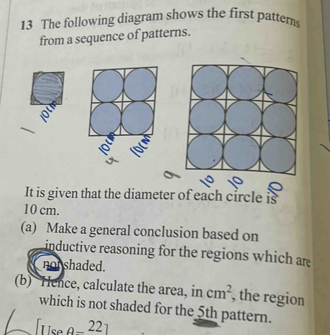 The following diagram shows the first patterns 
from a sequence of patterns. 
It is given that the diameter of each circle is
10 cm. 
(a) Make a general conclusion based on 
inductive reasoning for the regions which are 
not shaded. 
(b) Hence, calculate the area, in cm^2 , the region 
which is not shaded for the 5th pattern. 
Use o_ 22