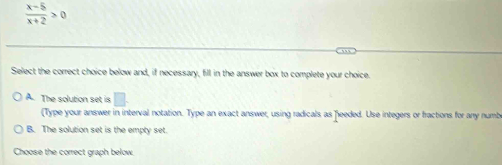  (x-5)/x+2 >0
Select the correct choice below and, if necessary, fill in the answer box to complete your choice.
A. The solution set is □. 
(Type your answer in interval notation. Type an exact answer, using radicals as feeded. Use integers or fractions for any numb
B. The solution set is the empty set.
Choose the correct graph below