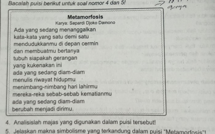 Bacalah puisi berikut untuk soal nomor 4 dan 5! 
Metamorfosis 
Karya: Sapardi Djoko Damono 
Ada yang sedang menanggalkan 
kata-kata yang satu demi satu 
mendudukkanmu di depan cermin 
dan membuatmu bertanya 
tubuh siapakah gerangan 
yang kukenakan ini 
ada yang sedang diam-diam 
menulis riwayat hidupmu 
menimbang-nimbang hari lahirmu 
mereka-reka sebab-sebab kematianmu 
ada yang sedang diam-diam 
berubah menjadi dirimu. 
4. Analisislah majas yang digunakan dalam puisi tersebut! 
5. Jelaskan makna simbolisme yang terkandung dalam puisi “Metamorfosis”!