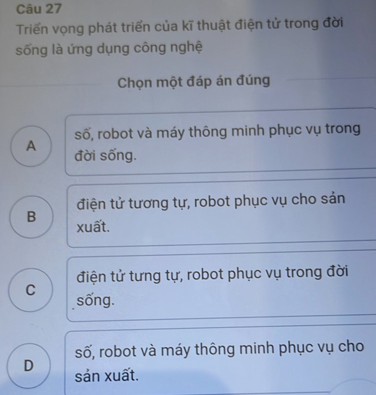 Triển vọng phát triển của kĩ thuật điện tử trong đời
sống là ứng dụng công nghệ
Chọn một đáp án đúng
số, robot và máy thông minh phục vụ trong
A đời sống.
điện tử tương tự, robot phục vụ cho sản
B
xuất.
điện tử tưng tự, robot phục vụ trong đời
C sống.
số, robot và máy thông minh phục vụ cho
D
sản xuất.