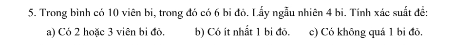 Trong bình có 10 viên bi, trong đó có 6 bi đỏ. Lấy ngẫu nhiên 4 bi. Tính xác suất để: 
a) Có 2 hoặc 3 viên bi đỏ. b) Có ít nhất 1 bi đỏ. c) Có không quá 1 bi đỏ.