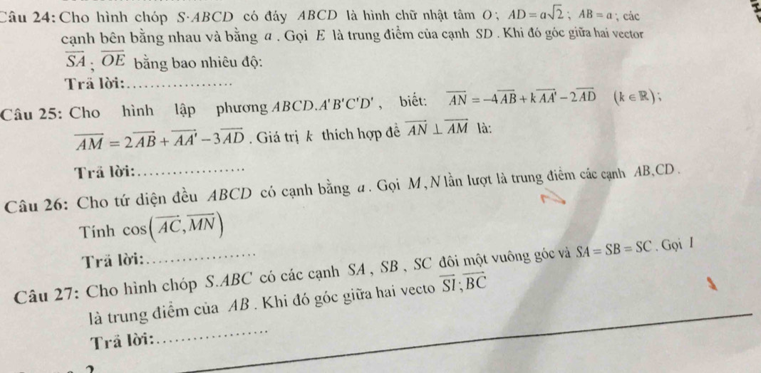 Cho hình chóp S· ABCD có đáy ABCD là hình chữ nhật tan O; AD=asqrt(2); AB=a; các 
cạnh bên bằng nhau và bằng a. Gọi E là trung điểm của cạnh SD. Khi đó góc giữa hai vector
overline SA; overline OE bằng bao nhiêu độ: 
Trã lời:_ 
Câu 25: Cho hình lập phương ABCD. A'B'C'D' , biết: vector AN=-4vector AB+kvector AA'-2vector AD (k∈ R).
overline AM=2overline AB+overline AA'-3overline AD. Giá trị k thích hợp đề vector AN⊥ vector AM là: 
Trã lời: 
Câu 26: Cho tứ diện đều ABCD có cạnh bằng ư. Gọi M, Nlần lượt là trung điểm các cạnh AB, CD. 
Tính cos (vector AC,vector MN)
Trã lời: 
Câu 27: Cho hình chóp S. ABC có các cạnh SA , SB , SC đôi một vuông góc và SA=SB=SC. Gọi I 
là trung điểm của AB. Khi đó góc giữa hai vecto vector SI; vector BC
Trả lời: 
_