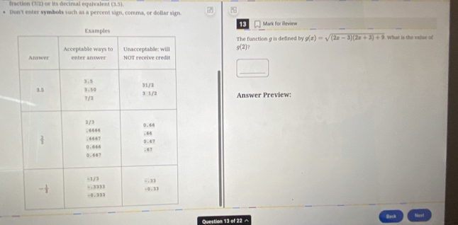 fraction (7/2) or its decimal equivalent (3,5).
Don't enter symbols such as a percent sign, comma, or dollar sign. 
13
Mark for Review
The function g is defined by g(x)=sqrt((2x-3)(2x+3)+9)
g(2) 7  What is the value of
□ _
Answer Preview:
Question 13 of 22 ^ Back Nest