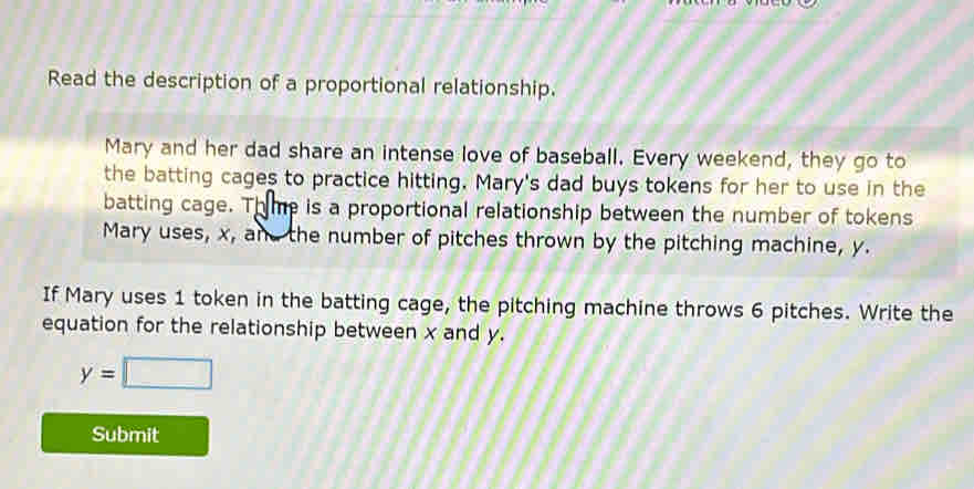 Read the description of a proportional relationship. 
Mary and her dad share an intense love of baseball. Every weekend, they go to 
the batting cages to practice hitting. Mary's dad buys tokens for her to use in the 
batting cage. Thme is a proportional relationship between the number of tokens 
Mary uses, x, and the number of pitches thrown by the pitching machine, y. 
If Mary uses 1 token in the batting cage, the pitching machine throws 6 pitches. Write the 
equation for the relationship between x and y.
y=□
Submit