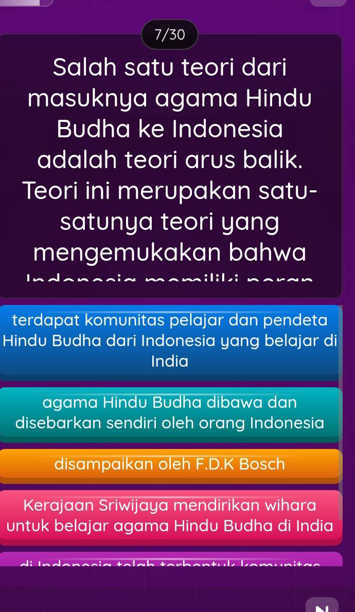 7/30 
Salah satu teori dari 
masuknya agama Hindu 
Budha ke Indonesia 
adalah teori arus balik. 
Teori ini merupakan satu- 
satunya teori yang 
mengemukakan bahwa 
terdapat komunitas pelajar dan pendeta 
Hindu Budha dari Indonesia yang belajar di 
India 
agama Hindu Budha dibawa dan 
disebarkan sendiri oleh orang Indonesia 
disampaikan oleh F.D.K Bosch 
Kerajaan Sriwijaya mendirikan wihara 
untuk belajar agama Hindu Budha di India