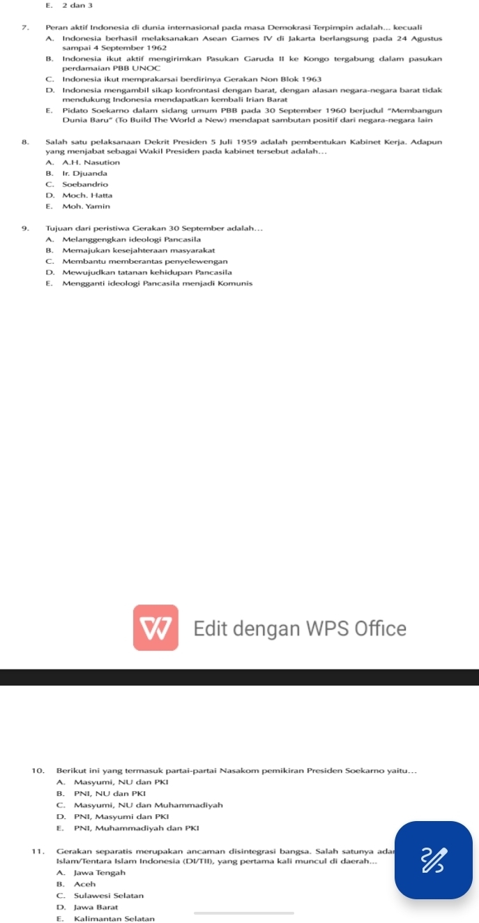 E. 2 dan 3
7. Peran aktif Indonesia di dunia internasional pada masa Demokrasi Terpimpin adalah... kecuali
A. Indonesia berhasil melaksanakan Asean Games IV di Jakarta berlangsung pada 24 Agustus
sampai 4 September 1962
B. Indonesia ikut aktif mengirimkan Pasukan Garuda II ke Kongo tergabung dalam pasukan
perdamaian PBB UNOC
D. Indonesia mengambil sikap konfrontasi dengan barat, dengan alasan negara-negara barat tidak
mendukung Indonesia mendapatkan kembali Irian Barat
E. Pidato Soekarno dalam sidang umum PBB pada 30 September 1960 berjudul “Membangun
Dunia Baru'' (To Build The World a New) mendapat sambutan positif dari negara-negara lain
8. Salah satu pelaksanaan Dekrit Presiden 5 Juli 1959 adalah pembentukan Kabinet Kerja. Adapun
yang menjabat sebagai Wakil Presiden pada kabinet tersebut adalah...
A. A.H. Nasution
B. Ir. Djuanda
C. Soebandrio
D. Moch. Hatta
E. Moh. Yamin
9. Tujuan dari peristiwa Gerakan 30 September adalah…
A. Melanggengkan ideologi Pancasila
B. Memajukan kesejahteraan masyarakat
C. Membantu memberantas penyelewengan
D. Mewujudkan tatanan kehidupan Pancasila
E. Mengganti ideologi Pancasila menjadi Komunis
Edit dengan WPS Office
10. Berikut ini yang termasuk partai-partai Nasakom pemikiran Presiden Soekarno yaitu…
A. Masyumi, NU dan PKI
B. PNI, NU dan PKI
C. Masyumi, NU dan Muhammadivał
D. PNI. Masyumi dạn PKi
E. PNI, Muhammadiyah dan PKI
11, Gerakan separatis merupakan ancaman disintegrasi bangsa. Salah satunya ada
Islam/Tentara Islam Indonesia (DI/TII), yang pertama kali muncul di daerah...
A. Jawa Tengah
B. Aceh
C. Sulawesi Selatan
D. Jawa Barat
E. Kalimantan Selatan
_