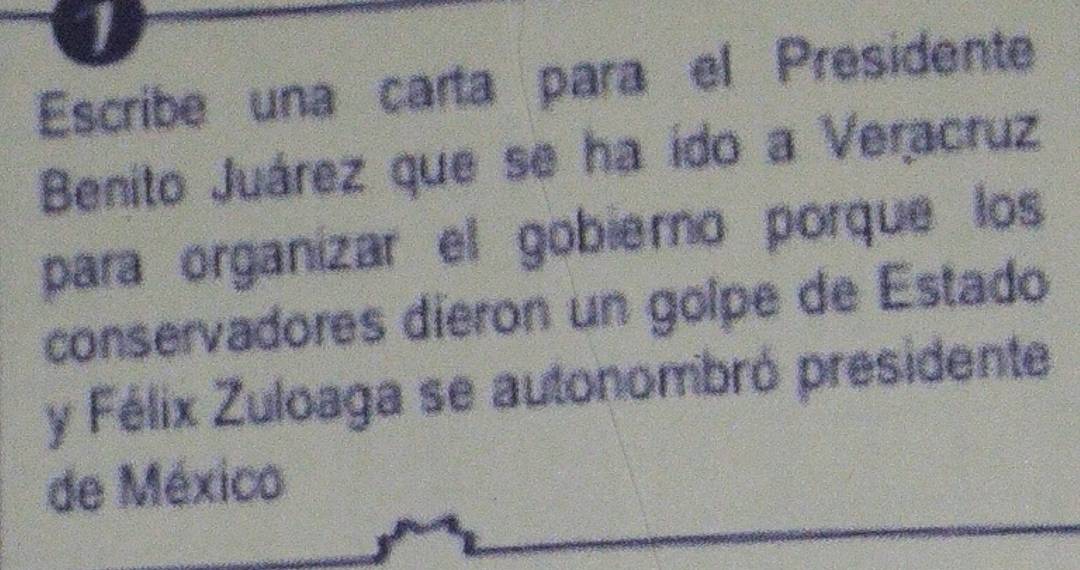 Escribe una carta para el Presidente 
Benito Juárez que se ha ido a Veracruz 
para organizar el gobierno porque los 
conservadores dieron un golpe de Estado 
y Félix Zuloaga se autonombró presidente 
de México