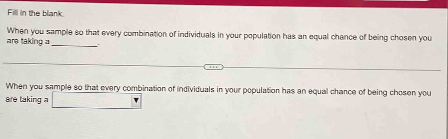 Fill in the blank. 
When you sample so that every combination of individuals in your population has an equal chance of being chosen you 
are taking a_ . 
When you sample so that every combination of individuals in your population has an equal chance of being chosen you 
are taking a □