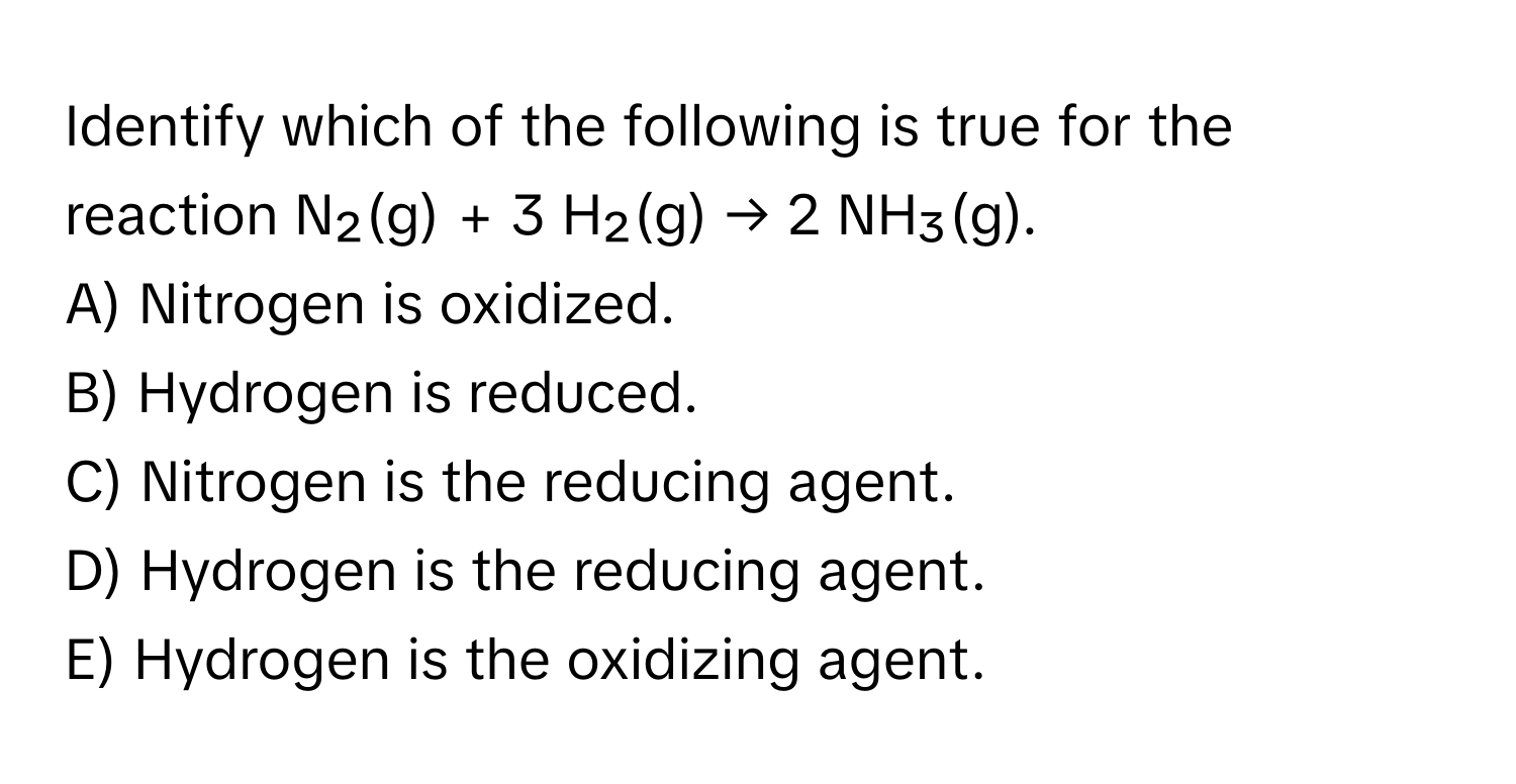 Identify which of the following is true for the reaction N₂(g) + 3 H₂(g) → 2 NH₃(g).

A) Nitrogen is oxidized.
B) Hydrogen is reduced.
C) Nitrogen is the reducing agent.
D) Hydrogen is the reducing agent.
E) Hydrogen is the oxidizing agent.