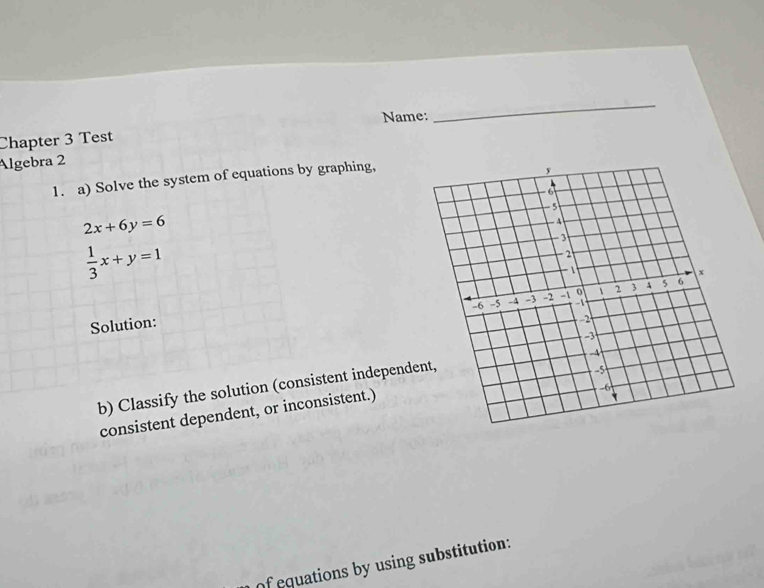 Name:
_
Chapter 3 Test
Algebra 2
1. a) Solve the system of equations by graphing,
2x+6y=6
 1/3 x+y=1
Solution:
b) Classify the solution (consistent independe
consistent dependent, or inconsistent.)
of equations by using substitution: