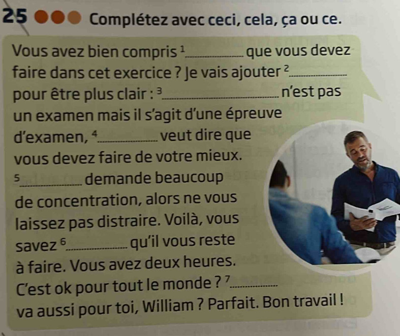 Complétez avec ceci, cela, ça ou ce. 
Vous avez bien compris ¹_ que vous devez 
faire dans cet exercice ? Je vais ajouter ?._ 
pour être plus clair : ³_ n’est pas 
un examen mais il s’agit d'une épreuve 
d'examen, ª_ veut dire que 
vous devez faire de votre mieux. 
5_ demande beaucoup 
de concentration, alors ne vous 
laissez pas distraire. Voilà, vous 
savez_ qu’il vous reste 
à faire. Vous avez deux heures. 
C'est ok pour tout le monde ? _ 
va aussi pour toi, William ? Parfait. Bon travail !