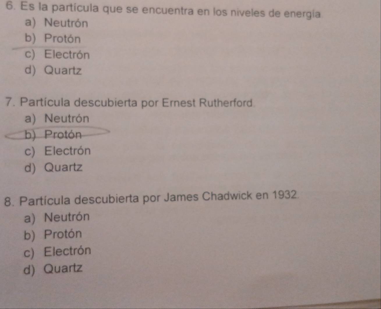 Es la partícula que se encuentra en los niveles de energia
a) Neutrón
b) Protón
c) Electrón
d) Quartz
7. Partícula descubierta por Ernest Rutherford.
a) Neutrón
b) Protón
c) Electrón
d) Quartz
8. Partícula descubierta por James Chadwick en 1932.
a) Neutrón
b) Protón
c) Electrón
d) Quartz