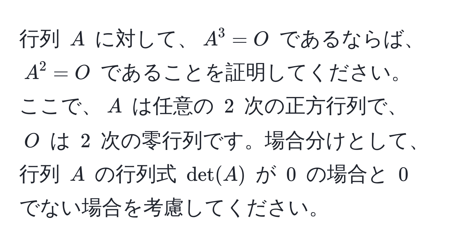 行列 $A$ に対して、$A^3 = O$ であるならば、$A^2 = O$ であることを証明してください。ここで、$A$ は任意の $2$ 次の正方行列で、$O$ は $2$ 次の零行列です。場合分けとして、行列 $A$ の行列式 $det(A)$ が $0$ の場合と $0$ でない場合を考慮してください。