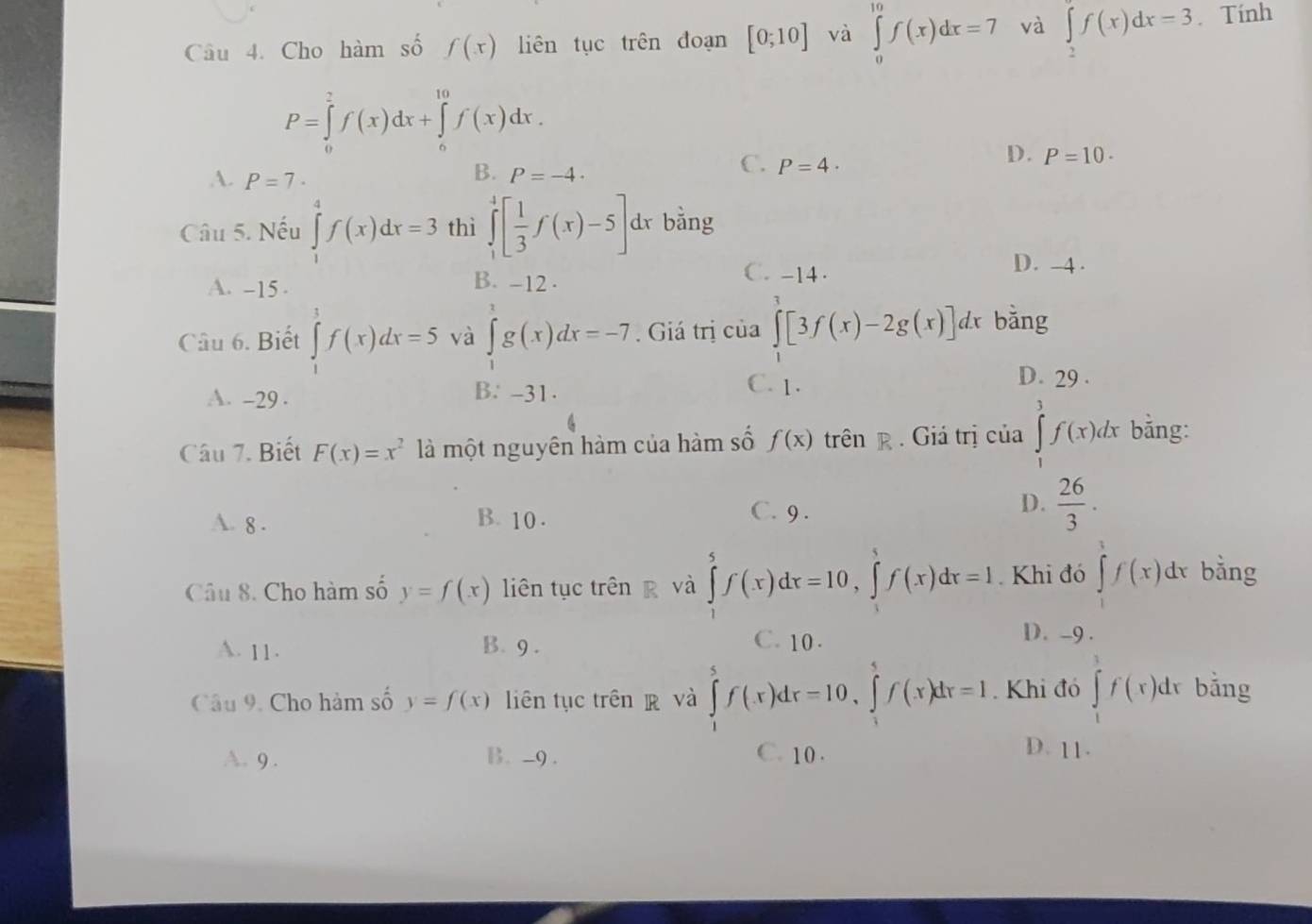 Cho hàm số f(x) liên tục trên đoạn [0;10] và ∈tlimits _0^((10)f(x)dx=7 và ∈tlimits _2^af(x)dx=3 Tính
P=∈tlimits _0^2f(x)dx+∈tlimits _0^(10)f(x)dx.
B.
A. P=7· P=-4.
C. P=4·
D. P=10.
Câu 5. Nếu ∈tlimits _1^4f(x)dx=3 thì ∈tlimits _1^4[frac 1)3f(x)-5]dx bằng
C. -14 . D. -4 .
A. -15 .
B. -12 .
Câu 6. Biết ∈tlimits _1^(1f(x)dx=5 và ∈tlimits _1^tg(x)dx=-7. Giá trị của ∈tlimits [3f(x)-2g(x)]dx bằng
A. -29 . B. -31.
C. 1. D. 29 .
Câu 7. Biết F(x)=x^2) là một nguyên hàm của hàm số f(x) trên R . Giá trị của ∈tlimits _1^(3f(x)dx bằng:
A. 8 . B. 10 .
C. 9 .
D. frac 26)3.
Câu 8. Cho hàm số y=f(x) liên tục trên g và ∈tlimits _1^5f(x)dx=10,∈tlimits _1^5f(x)dx=1 Khi đó ∈tlimits _1^1f(x)dx bằng
A. 11. B. 9 . C. 10 .
D. -9 .
Câu 9. Cho hàm số y=f(x) liên tục trên  và ∈tlimits _1^5f(x)dx=10,∈tlimits _1^5f(x)dx=1. Khi đó ∈tlimits _1^3f(x)dx bằng
A. 9 . B. -9. C. 10 . D. 11.