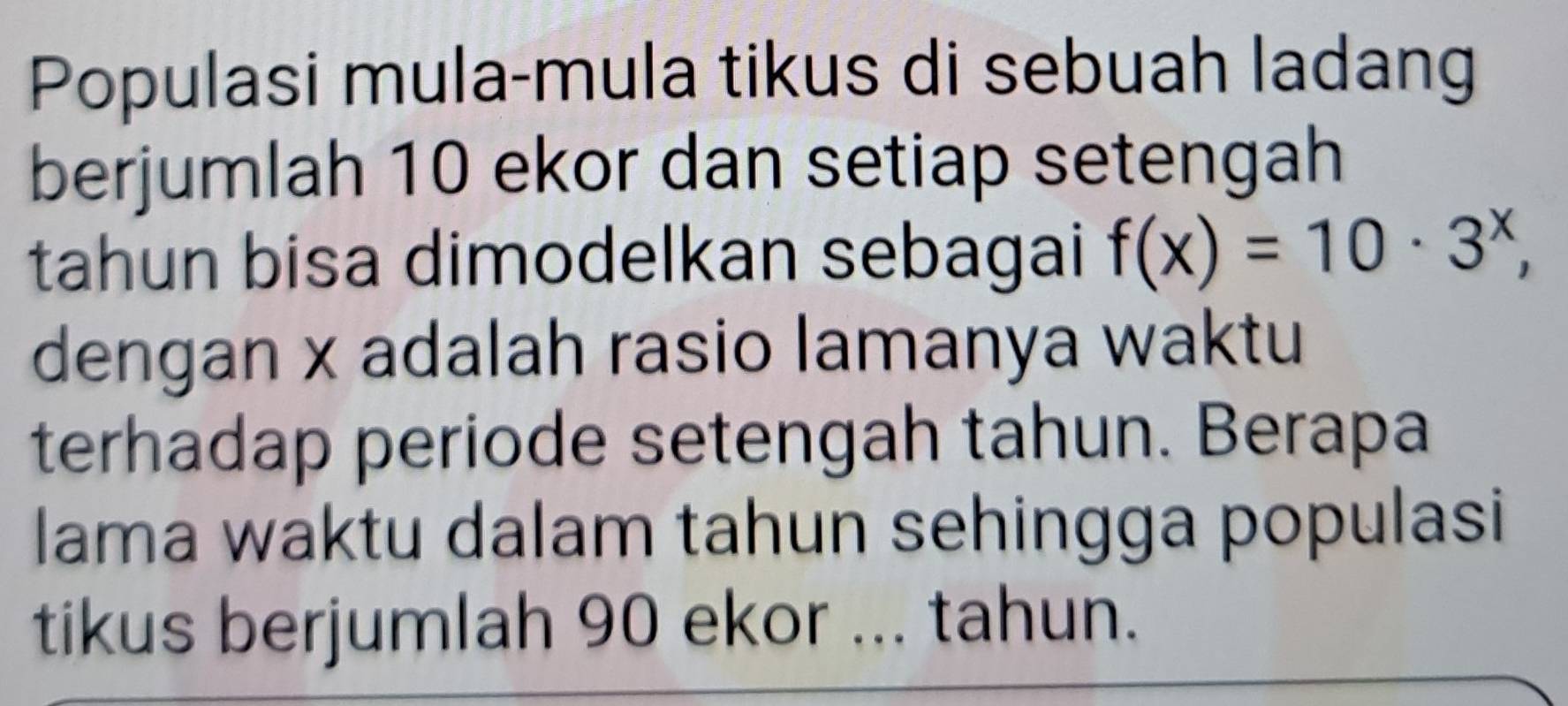 Populasi mula-mula tikus di sebuah ladang 
berjumlah 10 ekor dan setiap setengah 
tahun bisa dimodelkan sebagai f(x)=10· 3^x, 
dengan x adalah rasio lamanya waktu 
terhadap periode setengah tahun. Berapa 
lama waktu dalam tahun sehingga populasi 
tikus berjumlah 90 ekor ... tahun.