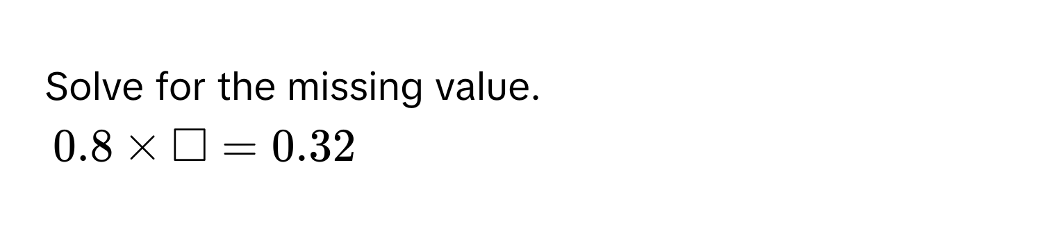 Solve for the missing value.
0.8 * □ = 0.32