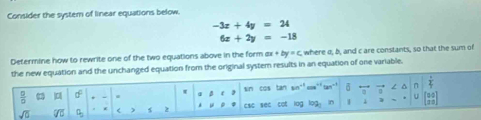 Consider the systern of linear equations below.
-3x+4y=24
6x+2y=-18
Determine how to rewrite one of the two equations above in the form ax+by=c where a, b, and c are constants, so that the sum of
riginal system results in an equation of one variable.