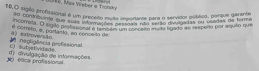 Diderot
Durke, Max Weber e Trotsky
10.O sígilo profissional é um preceito muito importante para o servidor público, porque garante
ao contribuinte que suas informações pessoais não serão divulgadas ou usadas de forma
incorreta. O sigilo profissional é também um conceito muíto ligado ao respeito por aquilo que
é correto, e, portanto, ao conceito de:
a) extroversão.
b) negligência profissional.
c) subjetividade.
d) divulgação de informações.
) ética profissional.