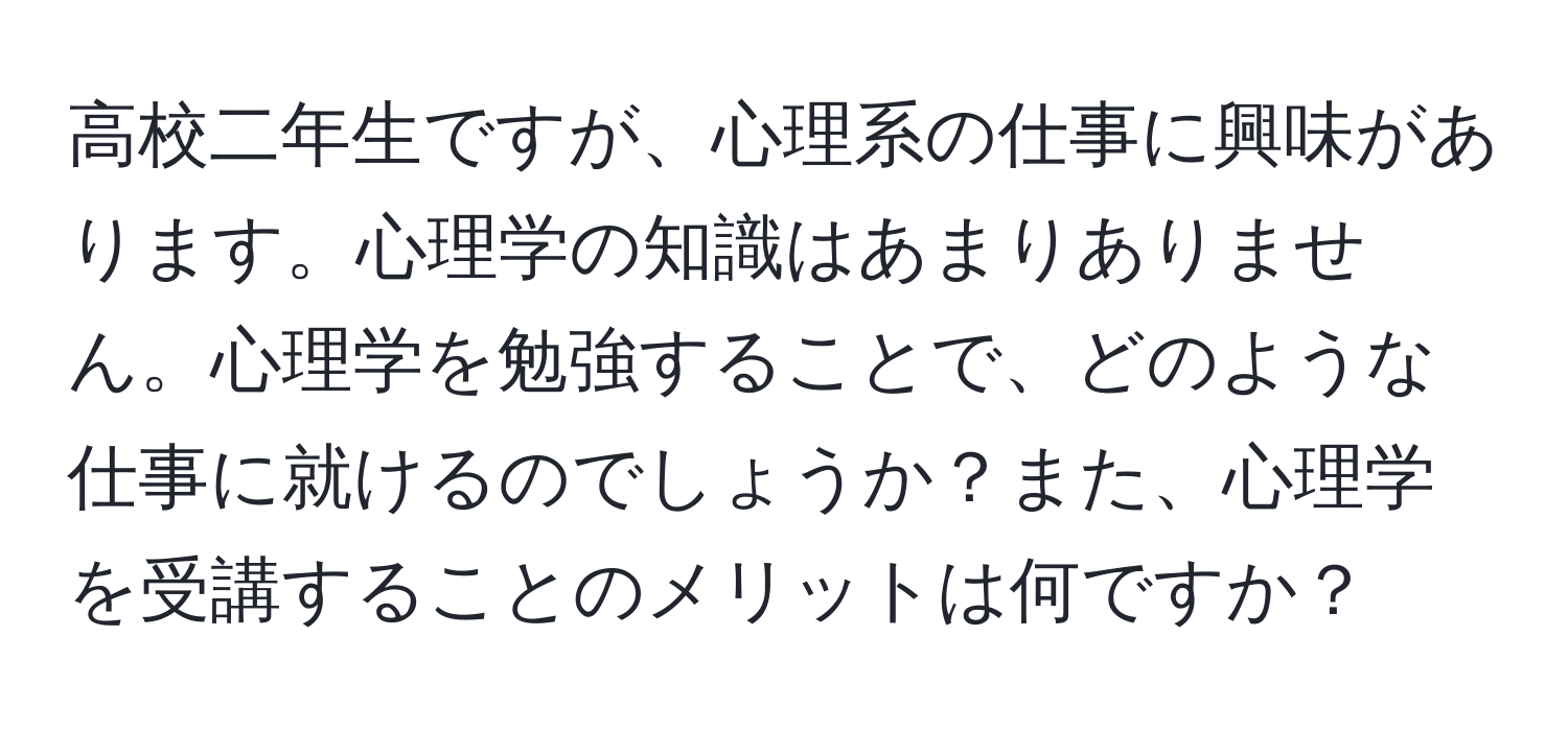 高校二年生ですが、心理系の仕事に興味があります。心理学の知識はあまりありません。心理学を勉強することで、どのような仕事に就けるのでしょうか？また、心理学を受講することのメリットは何ですか？