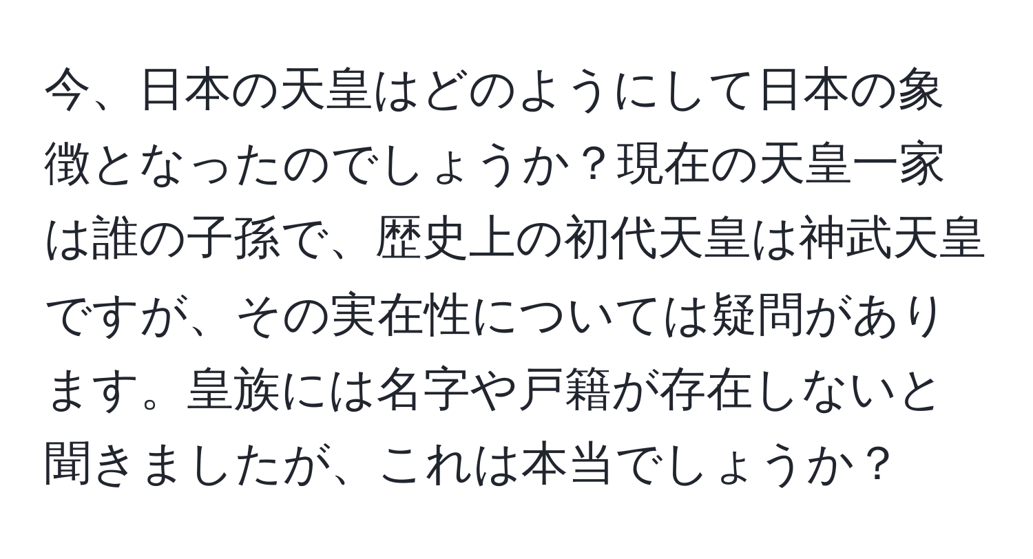 今、日本の天皇はどのようにして日本の象徴となったのでしょうか？現在の天皇一家は誰の子孫で、歴史上の初代天皇は神武天皇ですが、その実在性については疑問があります。皇族には名字や戸籍が存在しないと聞きましたが、これは本当でしょうか？