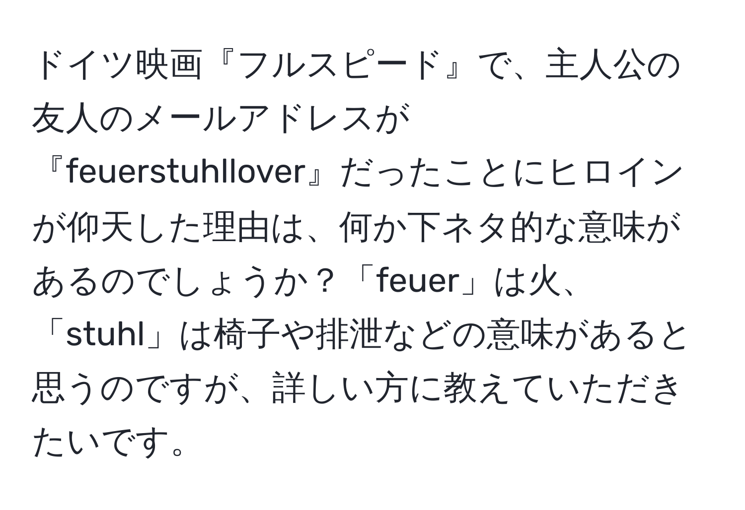 ドイツ映画『フルスピード』で、主人公の友人のメールアドレスが『feuerstuhllover』だったことにヒロインが仰天した理由は、何か下ネタ的な意味があるのでしょうか？「feuer」は火、「stuhl」は椅子や排泄などの意味があると思うのですが、詳しい方に教えていただきたいです。