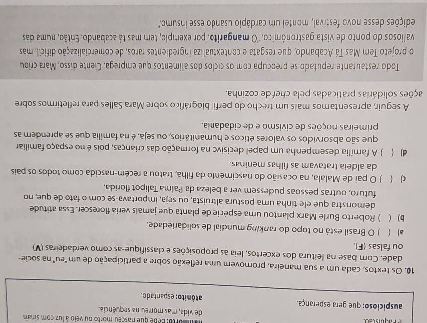 atimorto: Bebe que nasceu morto ou veio à luz com sinais
é  P a quistão. de vida, mas morreu na sequência.
auspicioso: que gera esperança. atônito: espantado.
10. Os textos, cada um a sua maneira, promovem uma reflexão sobre a participação de um “eu” na socie-
dade. Com base na leitura dos excertos, leia as proposições e classifique-as como verdadeiras (V)
ou falsas (F).
a) ( ) O Brasil está no topo do ranking mundial de solidariedade.
b)  ) Roberto Burle Marx plantou uma espécie de planta que jamais veria florescer. Essa atitude
demonstra que ele tinha uma postura altruísta, ou seja, importava-se com o fato de que, no
futuro, outras pessoas pudessem ver a beleza da Palma Talipot florida.
c)  ) O pai de Malala, na ocasião do nascimento da filha, tratou a recém-nascida como todos os pais
da aldeia tratavam as filhas meninas.
d) ( ) A família desempenha um papel decisivo na formação das crianças, pois é no espaço familiar
que são absorvidos os valores éticos e humanitários, ou seja, é na família que se aprendem as
primeiras noções de civismo e de cidadania.
A seguir, apresentamos mais um trecho do perfil biográfico sobre Mara Salles para refletirmos sobre
sções solidárias praticadas pela chef de cozinha.
Todo restaurante reputado se preocupa com os ciclos dos alimentos que emprega. Ciente disso, Mara criou
o projeto Tem Mas Tá Acabando, que resgata e contextualiza ingredientes raros, de comercialização difícil, mas
valiosos do ponto de vista gastronômico. "O mangarito, por exemplo, tem mas tá acabando. Então, numa das
edições desse novo festival, montei um cardápio usando esse insumo.''