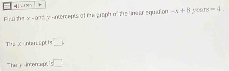 Listen 
Find the x - and y -intercepts of the graph of the linear equation -x+8 years =4. 
The x -intercept is □. 
The y -intercept is :□ .