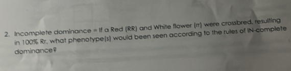 Incomplete dominance =11 f a Red (RR) and White flower (rr) were crossbred, resulting 
in 100% Rr, what phenotype(s) would been seen according to the rules of IN-complete 
dominance?