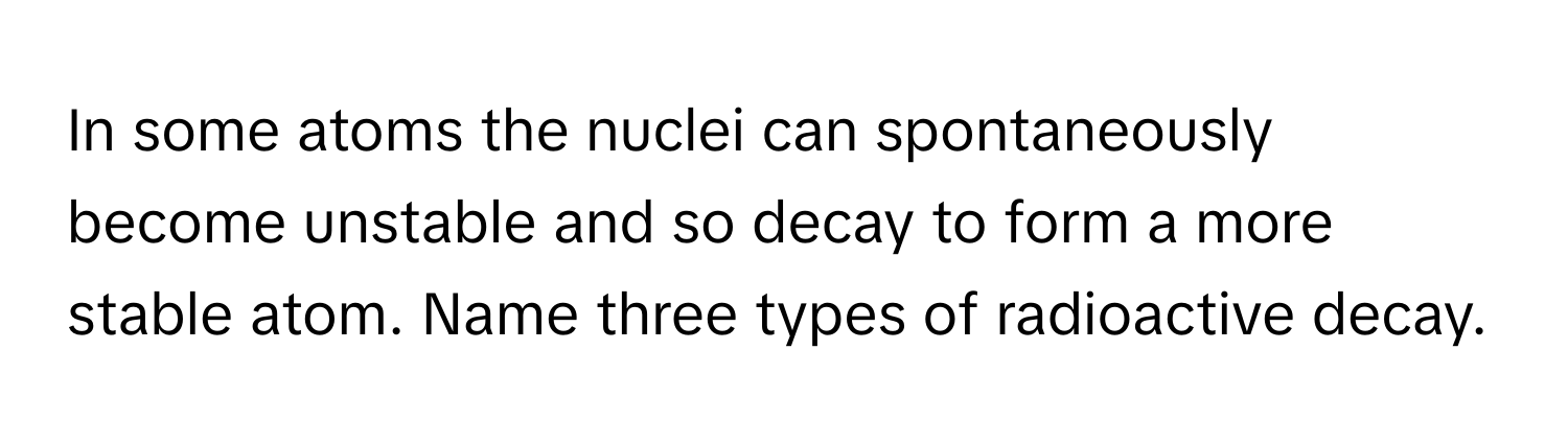 In some atoms the nuclei can spontaneously become unstable and so decay to form a more stable atom. Name three types of radioactive decay.