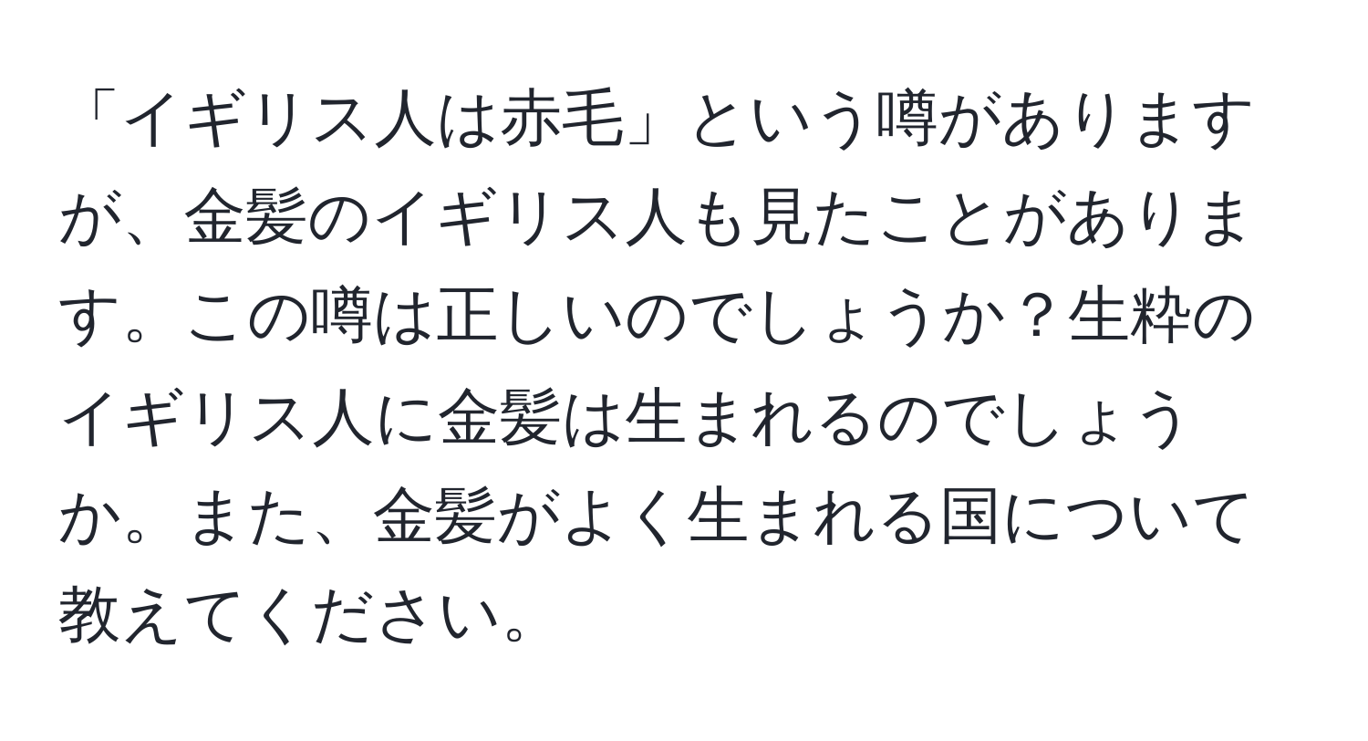 「イギリス人は赤毛」という噂がありますが、金髪のイギリス人も見たことがあります。この噂は正しいのでしょうか？生粋のイギリス人に金髪は生まれるのでしょうか。また、金髪がよく生まれる国について教えてください。