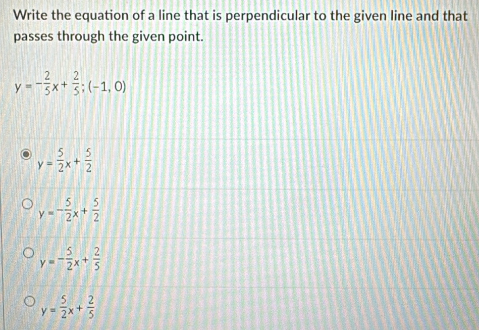 Write the equation of a line that is perpendicular to the given line and that
passes through the given point.
y=- 2/5 x+ 2/5 ;(-1,0)
y= 5/2 x+ 5/2 
y=- 5/2 x+ 5/2 
y=- 5/2 x+ 2/5 
y= 5/2 x+ 2/5 