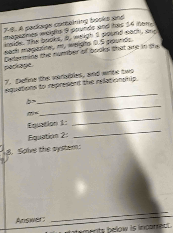 7-8. A package containing books and 
magazines weighs 9 pounds and has 14 tem 
inside. The books, b, weigh 1 pound each, and 
each magazine, m, weighs 0.5 pounds. 
Determine the number of books that are in the 
package. 
7. Define the variables, and write two 
equations to represent the relationship. 
_
b=
_
m=
_ 
Equation 1: 
_ 
Equation 2: 
3. Solve the system: 
Answer: 
_ 
atements below is incorrect .