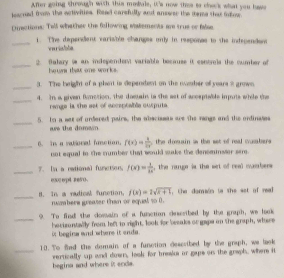 After going through with this module, it's new time to check what you have
learned from the activities. Read carefully and answer the itsms that follow.
Directions: Tell whether the following statements are true or false.
_1. The dependent variable changes only in response to the independent
variable
_
2. Balary is an independent variable because it contrels the number of
hours that one works.
_
3. The height of a plant is dependent on the number of years it grown.
_
4. In a given function, the domain is the set of acceptable inputs while the
range is the set of acceptable outputs.
_
5. In a set of ordered pairs, the abscissas are the range and the ordinates
are the domain.
_6. In a rational function, f(x)= 1/2x  , the domain is the set of real numbers 
not equal to the number that would make the denominator sero.
_7. In a rational function, f(x)= 1/2x  , the range is the set of real numbers 
except sero.
_
8. In a radical function, f(x)=2sqrt(x+1) , the domain is the set of real 
numbers greater than or equal to 0.
_9. To find the domain of a function described by the graph, we look
horizontally from left to right, look for breaks or gaps on the graph, where
it begins and where it ends.
10. To find the domain of a function described by the graph, we look
_vertically up and down, look for breaks or gaps on the graph, where it
begins and where it ends.